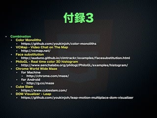 付録3
Combination
Color Monoliths
https://github.com/youkinjoh/color-monoliths
VCMap - Video Chat on The Map
http://vcmap.net/
Face substitution
http://auduno.github.io/clmtrackr/examples/facesubstitution.html
PhiloGL - Real time color 3D histogram
http://www.senchalabs.org/philogl/PhiloGL/examples/histogram/
Chrome World Wide Maze
for Machine
http://chrome.com/maze/
for Android
http://g.co/maze
Cube Slam
https://www.cubeslam.com/
DOM Visualizer - Leap
https://github.com/youkinjoh/leap-motion-multiplace-dom-visualizer
 