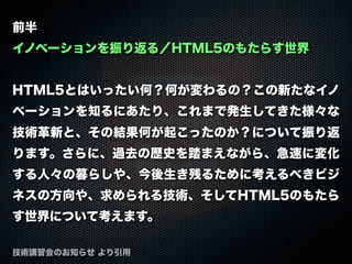 前半
イノベーションを振り返る／HTML5のもたらす世界
HTML5とはいったい何？何が変わるの？この新たなイノ
ベーションを知るにあたり、これまで発生してきた様々な
技術革新と、その結果何が起こったのか？について振り返
ります。さらに、過去の歴史を踏まえながら、急速に変化
する人々の暮らしや、今後生き残るために考えるべきビジ
ネスの方向や、求められる技術、そしてHTML5のもたら
す世界について考えます。
技術講習会のお知らせ より引用
 