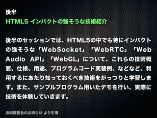 後半
HTML5 インパクトの強そうな技術紹介
後半のセッションでは、HTML5の中でも特にインパクト
の強そうな「WebSocket」「WebRTC」「Web
Audio API」「WebGL」について、これらの技術概
要、仕様、用途、プログラムコード実装例、などなど、利
用するにあたり知っておくべき技術をがっつりと学習しま
す。また、サンプルプログラム用いたデモを行い、実際に
技術を体験していきます。
技術講習会のお知らせ より引用
 