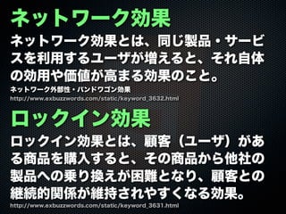 ネットワーク効果
ネットワーク効果とは、同じ製品・サービ
スを利用するユーザが増えると、それ自体
の効用や価値が高まる効果のこと。
ネットワーク外部性・バンドワゴン効果
ロックイン効果
ロックイン効果とは、顧客（ユーザ）があ
る商品を購入すると、その商品から他社の
製品への乗り換えが困難となり、顧客との
継続的関係が維持されやすくなる効果。
http://www.exbuzzwords.com/static/keyword_3631.html
http://www.exbuzzwords.com/static/keyword_3632.html
 