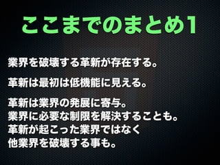 業界を破壊する革新が存在する。
革新は最初は低機能に見える。
革新は業界の発展に寄与。
業界に必要な制限を解決することも。
革新が起こった業界ではなく
他業界を破壊する事も。
ここまでのまとめ1
 