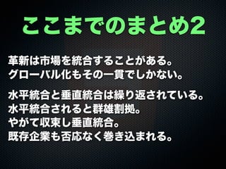 革新は市場を統合することがある。
グローバル化もその一貫でしかない。
水平統合と垂直統合は繰り返されている。
水平統合されると群雄割拠。
やがて収束し垂直統合。
既存企業も否応なく巻き込まれる。
ここまでのまとめ2
 