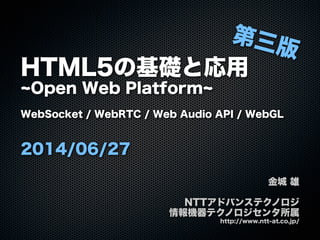 HTML5の基礎と応用
Open Web Platform
WebSocket / WebRTC / Web Audio API / WebGL
2014/06/27
金城 雄
NTTアドバンステクノロジ
情報機器テクノロジセンタ所属
http://www.ntt-at.co.jp/
第三版
 