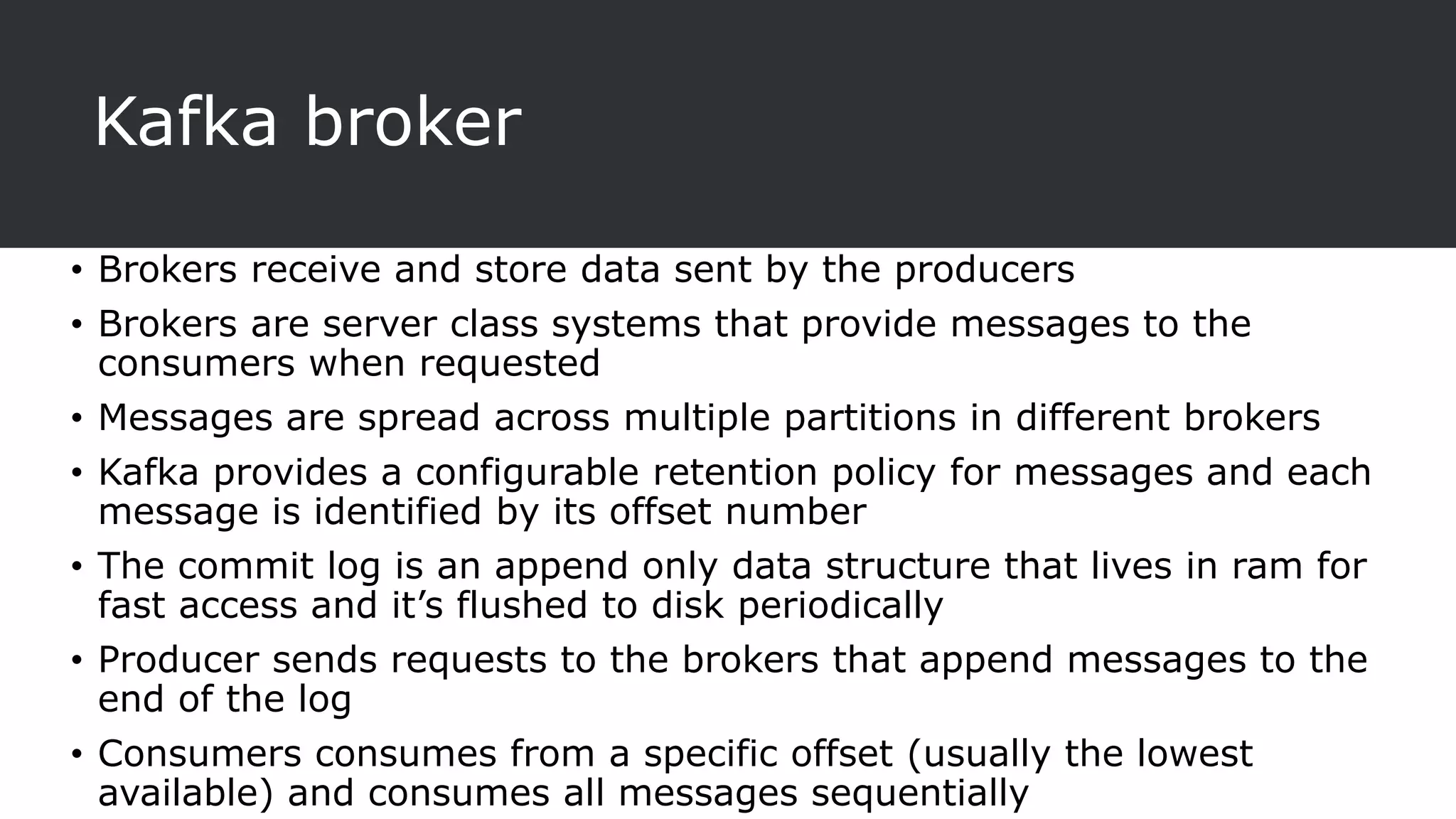 Kafka broker
• Brokers receive and store data sent by the producers
• Brokers are server class systems that provide messages to the
consumers when requested
• Messages are spread across multiple partitions in different brokers
• Kafka provides a configurable retention policy for messages and each
message is identified by its offset number
• The commit log is an append only data structure that lives in ram for
fast access and it’s flushed to disk periodically
• Producer sends requests to the brokers that append messages to the
end of the log
• Consumers consumes from a specific offset (usually the lowest
available) and consumes all messages sequentially
 