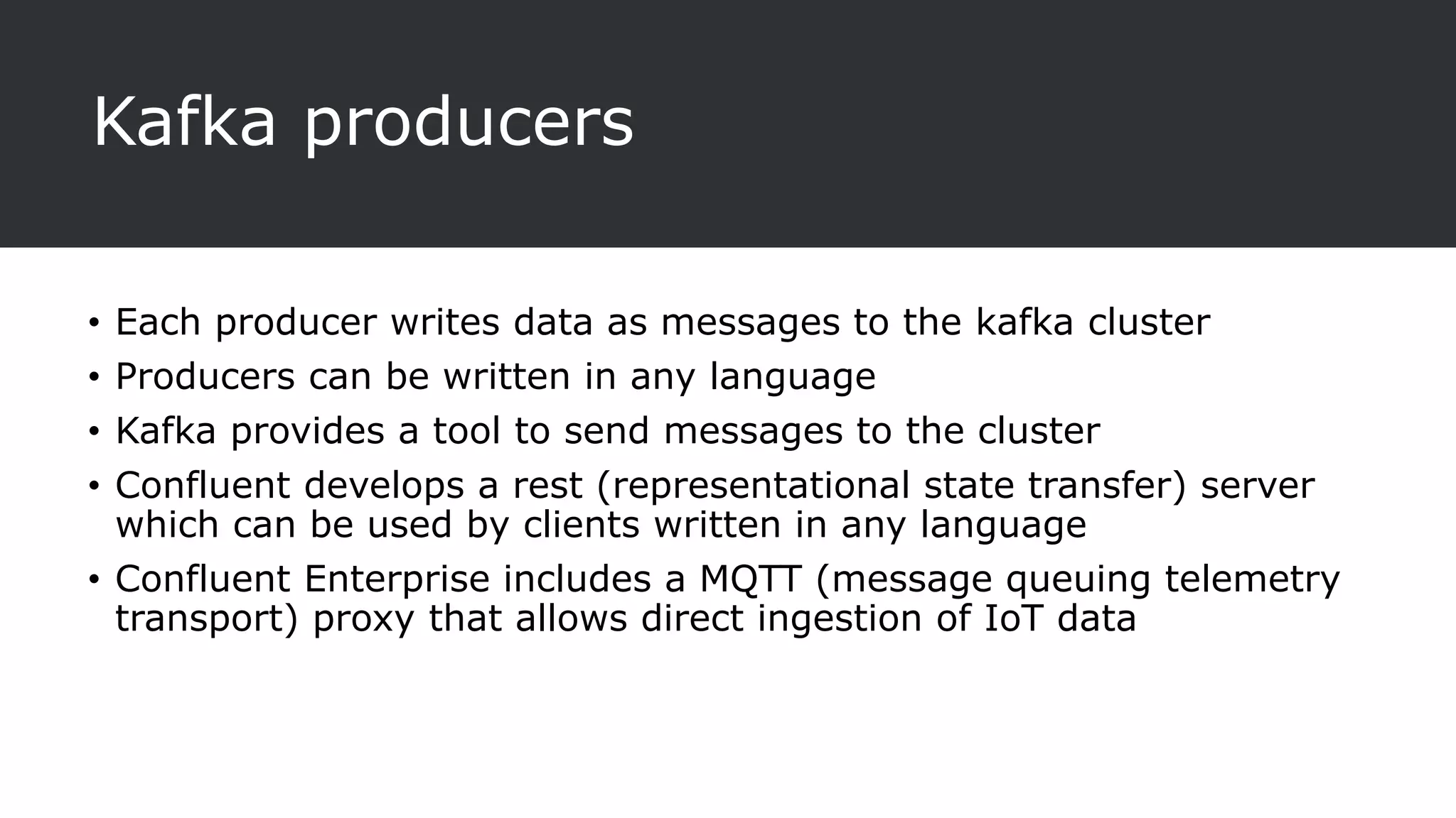 Kafka producers
• Each producer writes data as messages to the kafka cluster
• Producers can be written in any language
• Kafka provides a tool to send messages to the cluster
• Confluent develops a rest (representational state transfer) server
which can be used by clients written in any language
• Confluent Enterprise includes a MQTT (message queuing telemetry
transport) proxy that allows direct ingestion of IoT data
 