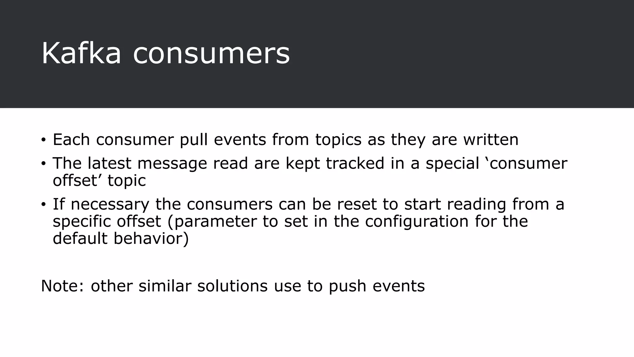 Kafka consumers
• Each consumer pull events from topics as they are written
• The latest message read are kept tracked in a special ‘consumer
offset’ topic
• If necessary the consumers can be reset to start reading from a
specific offset (parameter to set in the configuration for the
default behavior)
Note: other similar solutions use to push events
 