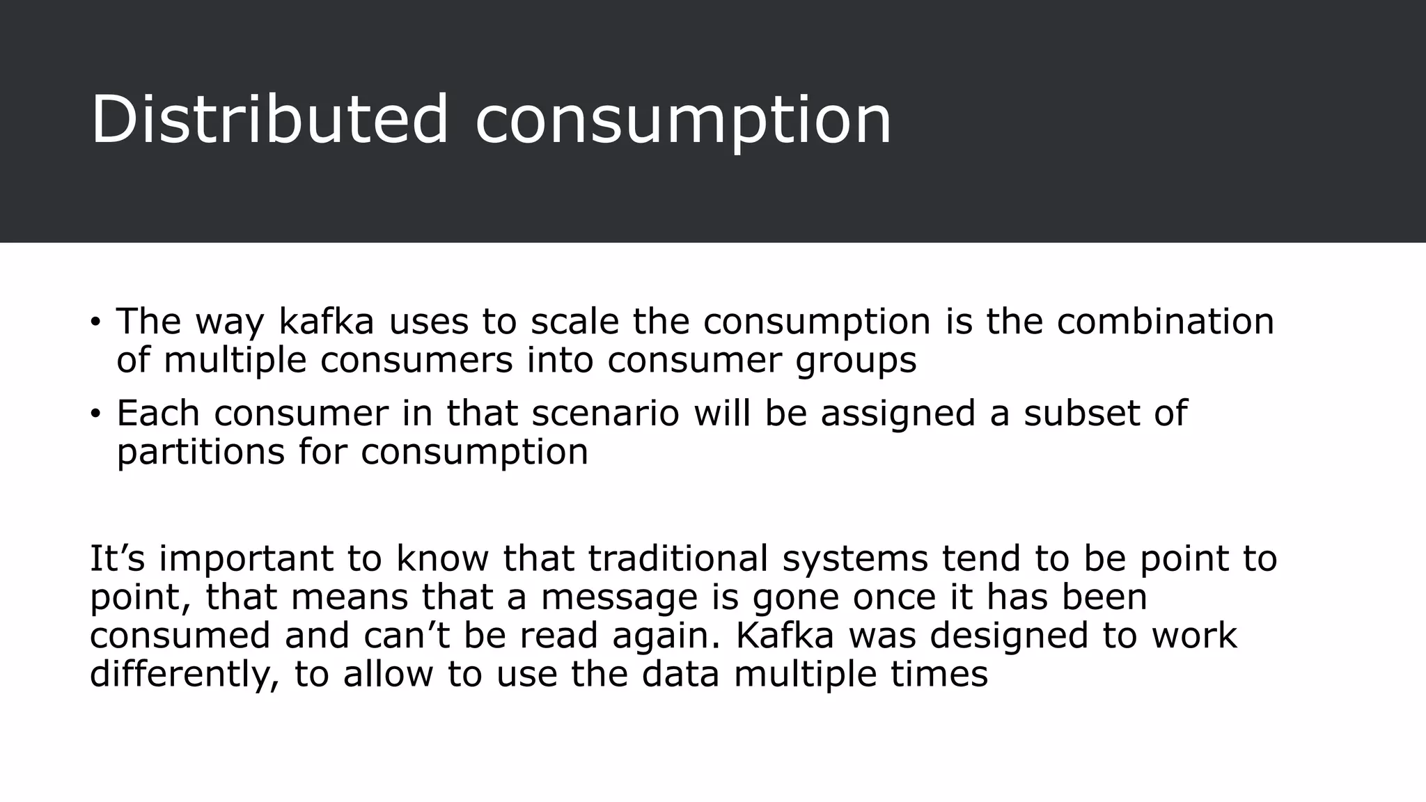 Distributed consumption
• The way kafka uses to scale the consumption is the combination
of multiple consumers into consumer groups
• Each consumer in that scenario will be assigned a subset of
partitions for consumption
It’s important to know that traditional systems tend to be point to
point, that means that a message is gone once it has been
consumed and can’t be read again. Kafka was designed to work
differently, to allow to use the data multiple times
 