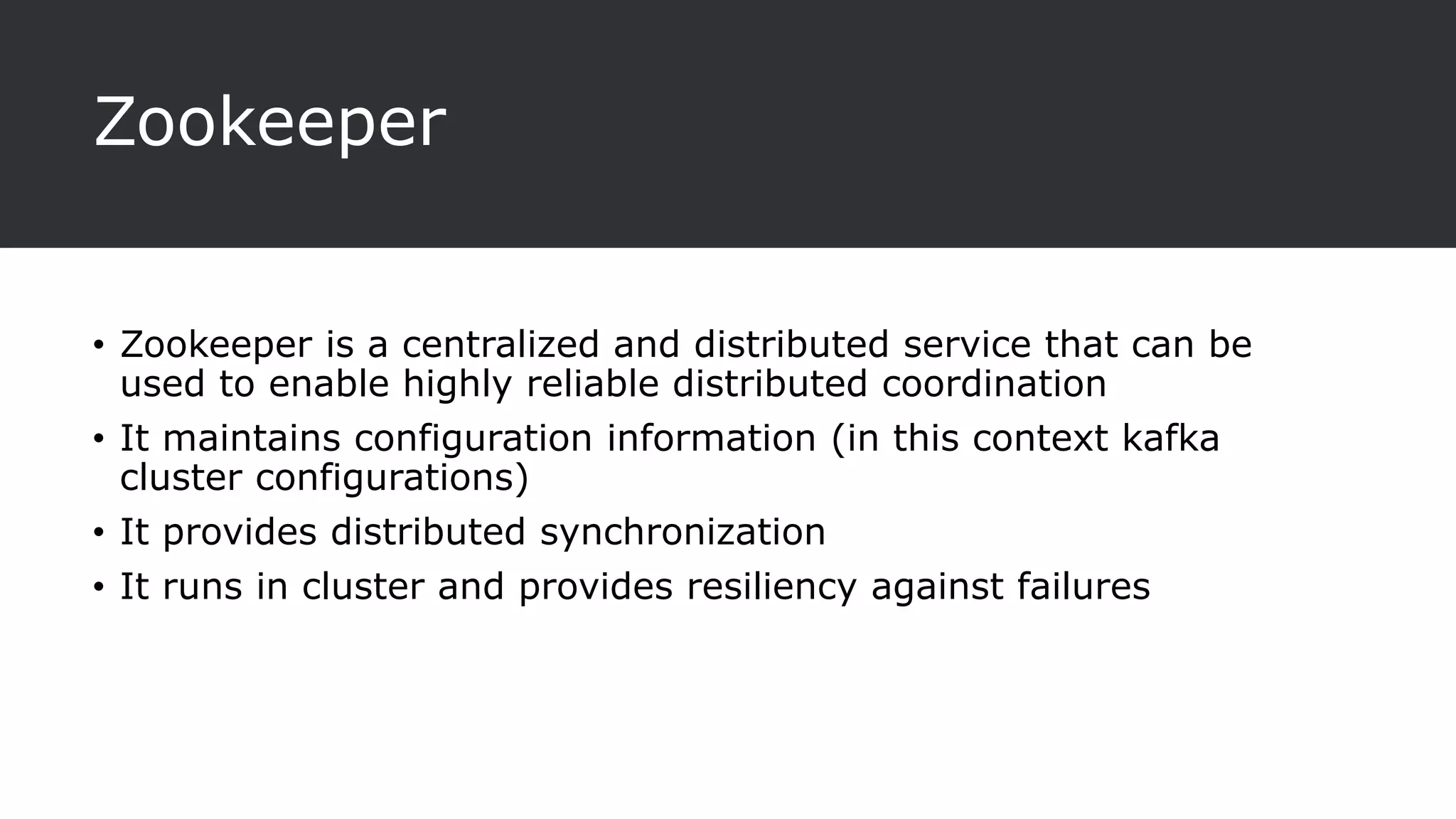 Zookeeper
• Zookeeper is a centralized and distributed service that can be
used to enable highly reliable distributed coordination
• It maintains configuration information (in this context kafka
cluster configurations)
• It provides distributed synchronization
• It runs in cluster and provides resiliency against failures
 