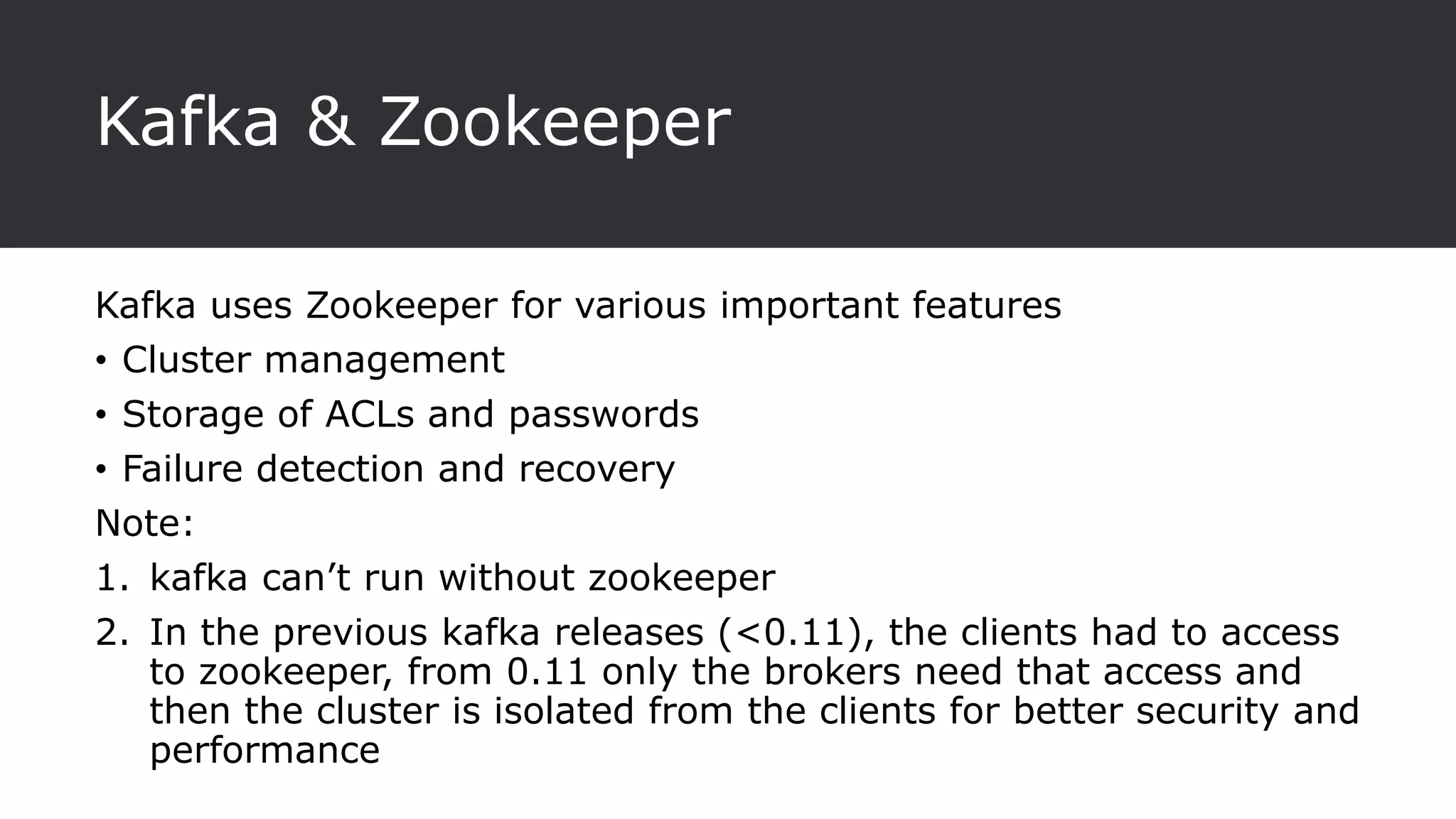 Kafka & Zookeeper
Kafka uses Zookeeper for various important features
• Cluster management
• Storage of ACLs and passwords
• Failure detection and recovery
Note:
1. kafka can’t run without zookeeper
2. In the previous kafka releases (<0.11), the clients had to access
to zookeeper, from 0.11 only the brokers need that access and
then the cluster is isolated from the clients for better security and
performance
 