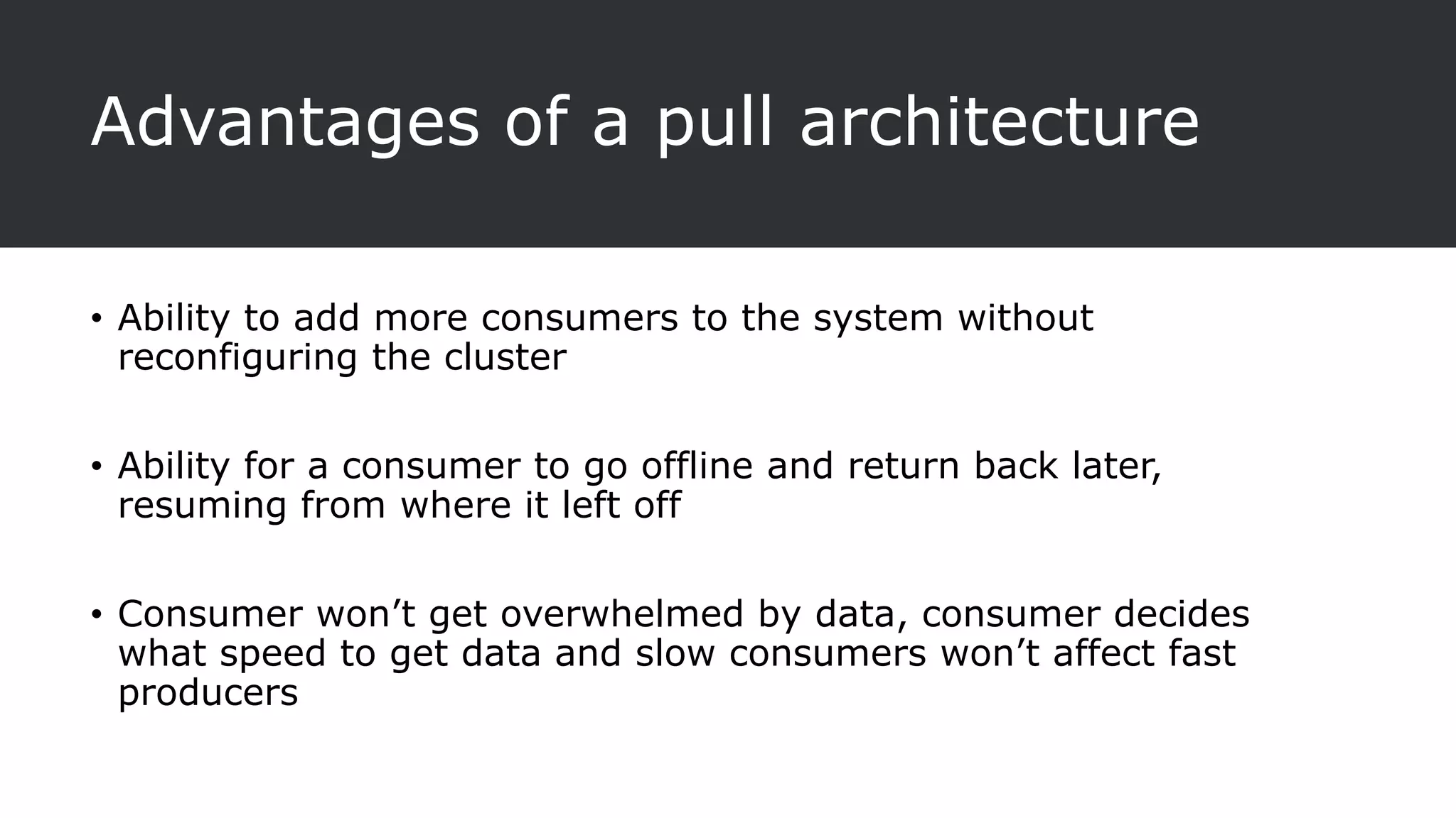Advantages of a pull architecture
• Ability to add more consumers to the system without
reconfiguring the cluster
• Ability for a consumer to go offline and return back later,
resuming from where it left off
• Consumer won’t get overwhelmed by data, consumer decides
what speed to get data and slow consumers won’t affect fast
producers
 