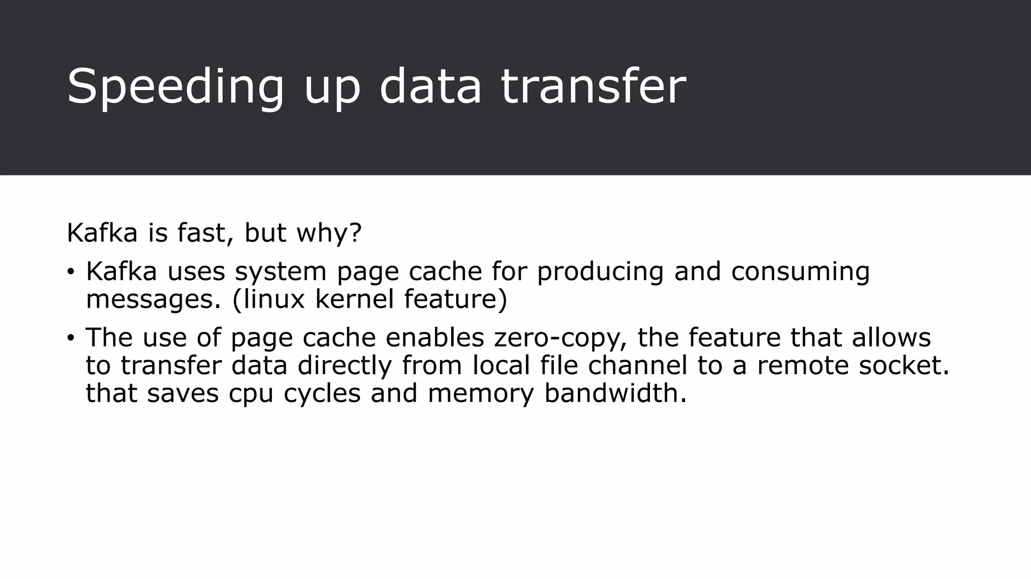 Speeding up data transfer
Kafka is fast, but why?
• Kafka uses system page cache for producing and consuming
messages. (linux kernel feature)
• The use of page cache enables zero-copy, the feature that allows
to transfer data directly from local file channel to a remote socket.
that saves cpu cycles and memory bandwidth.
 
