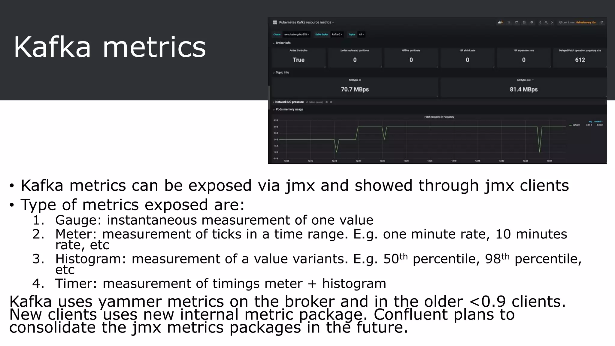 Kafka metrics
• Kafka metrics can be exposed via jmx and showed through jmx clients
• Type of metrics exposed are:
1. Gauge: instantaneous measurement of one value
2. Meter: measurement of ticks in a time range. E.g. one minute rate, 10 minutes
rate, etc
3. Histogram: measurement of a value variants. E.g. 50th percentile, 98th percentile,
etc
4. Timer: measurement of timings meter + histogram
Kafka uses yammer metrics on the broker and in the older <0.9 clients.
New clients uses new internal metric package. Confluent plans to
consolidate the jmx metrics packages in the future.
 