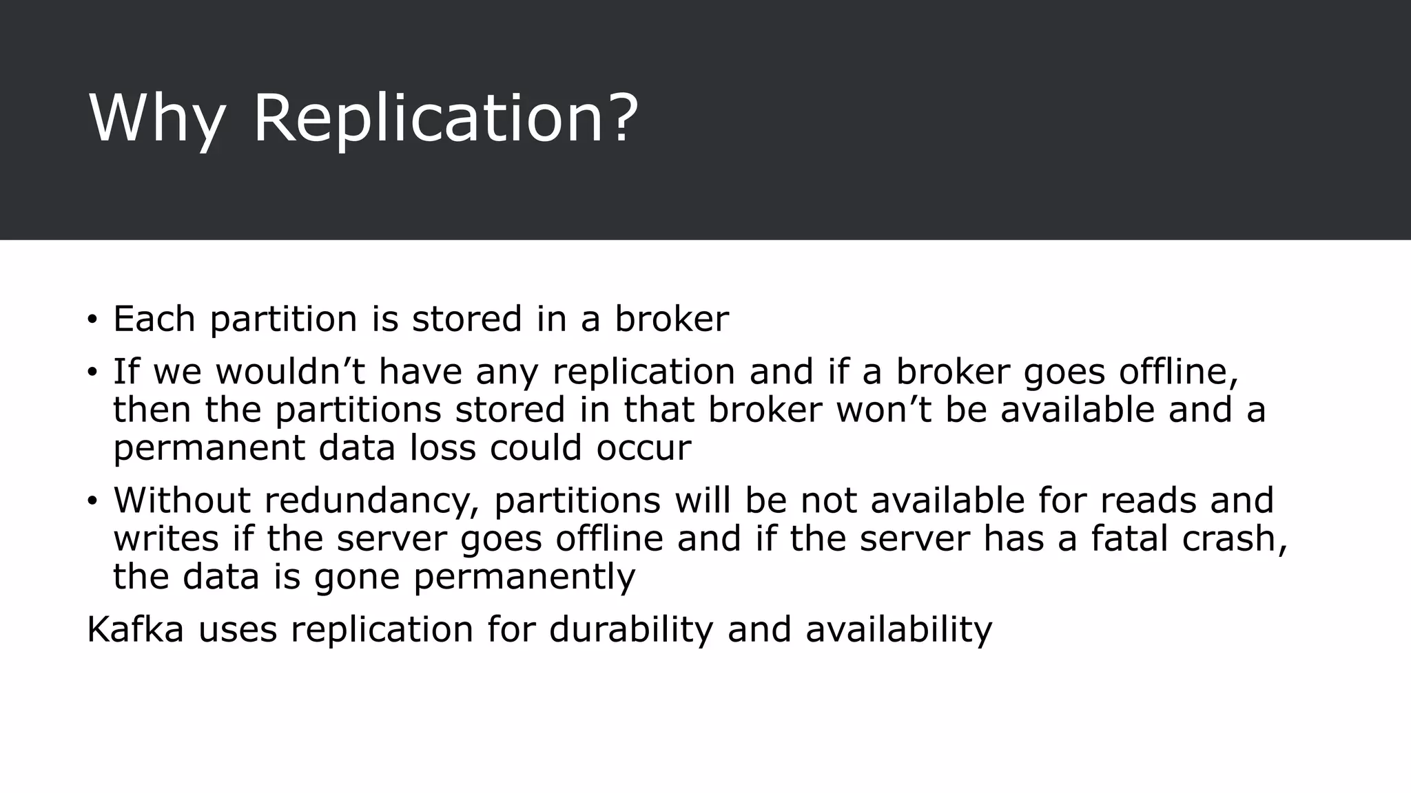Why Replication?
• Each partition is stored in a broker
• If we wouldn’t have any replication and if a broker goes offline,
then the partitions stored in that broker won’t be available and a
permanent data loss could occur
• Without redundancy, partitions will be not available for reads and
writes if the server goes offline and if the server has a fatal crash,
the data is gone permanently
Kafka uses replication for durability and availability
 