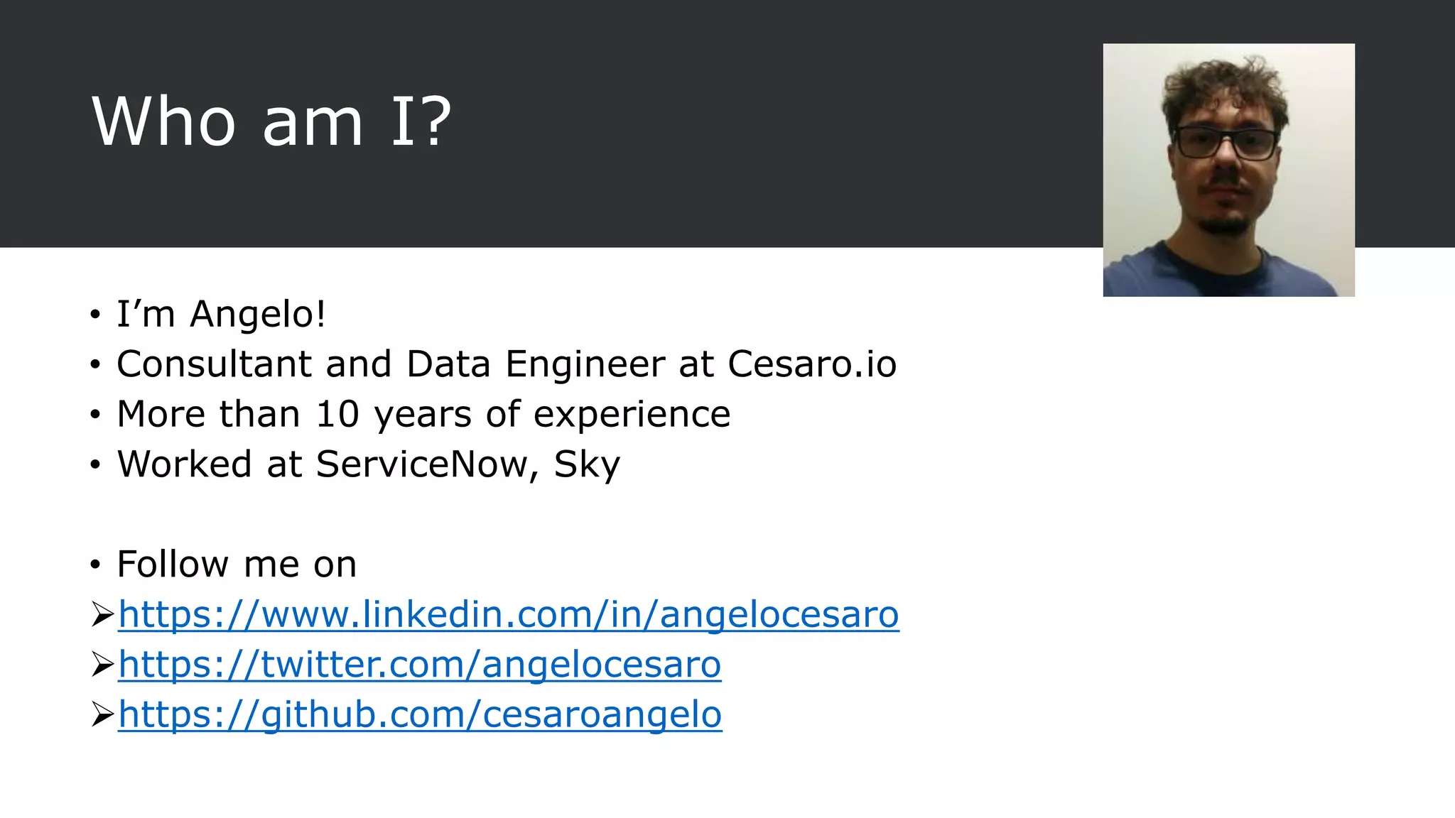 Who am I?
• I’m Angelo!
• Consultant and Data Engineer at Cesaro.io
• More than 10 years of experience
• Worked at ServiceNow, Sky
• Follow me on
https://www.linkedin.com/in/angelocesaro
https://twitter.com/angelocesaro
https://github.com/cesaroangelo
 