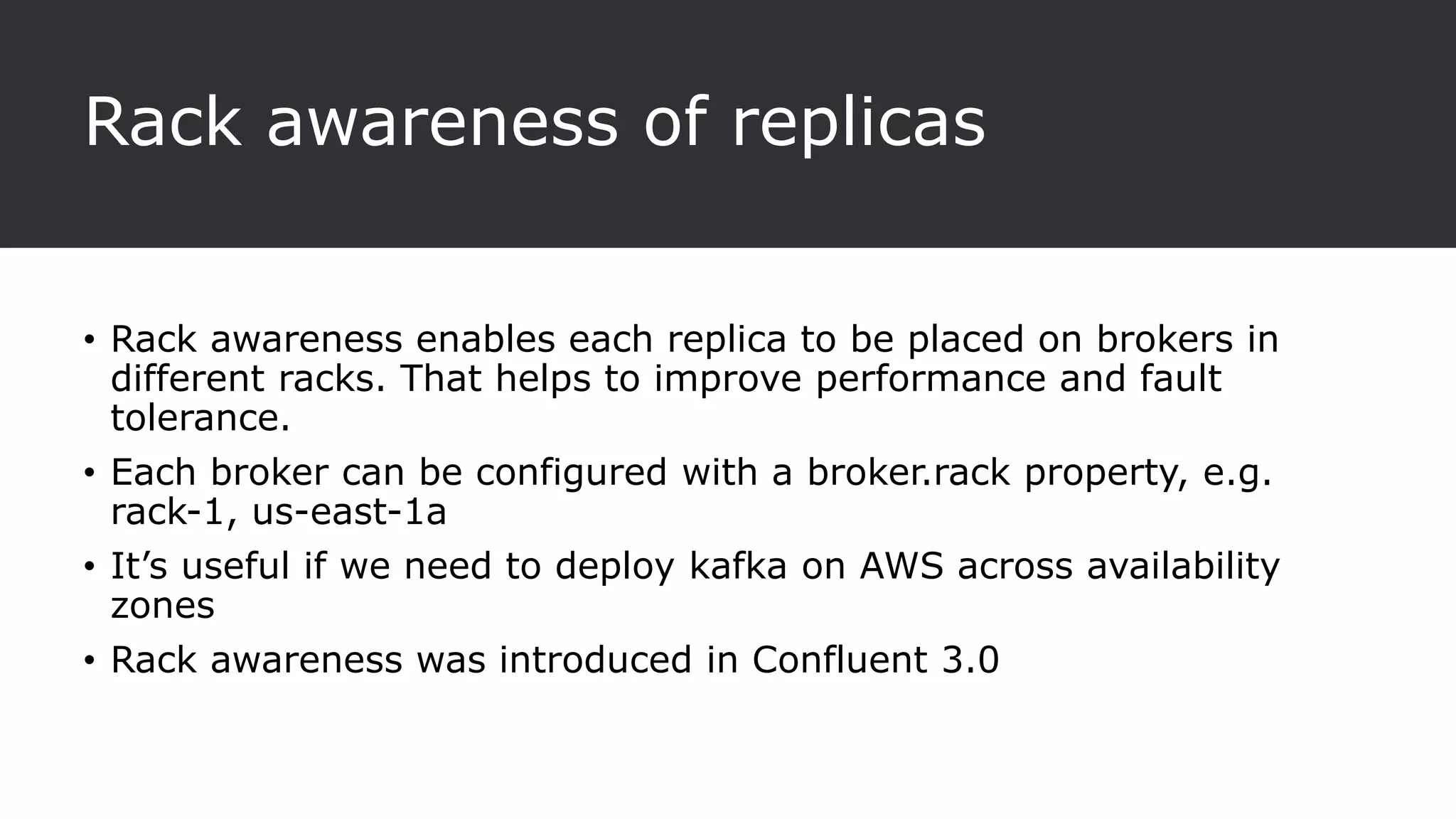 Rack awareness of replicas
• Rack awareness enables each replica to be placed on brokers in
different racks. That helps to improve performance and fault
tolerance.
• Each broker can be configured with a broker.rack property, e.g.
rack-1, us-east-1a
• It’s useful if we need to deploy kafka on AWS across availability
zones
• Rack awareness was introduced in Confluent 3.0
 