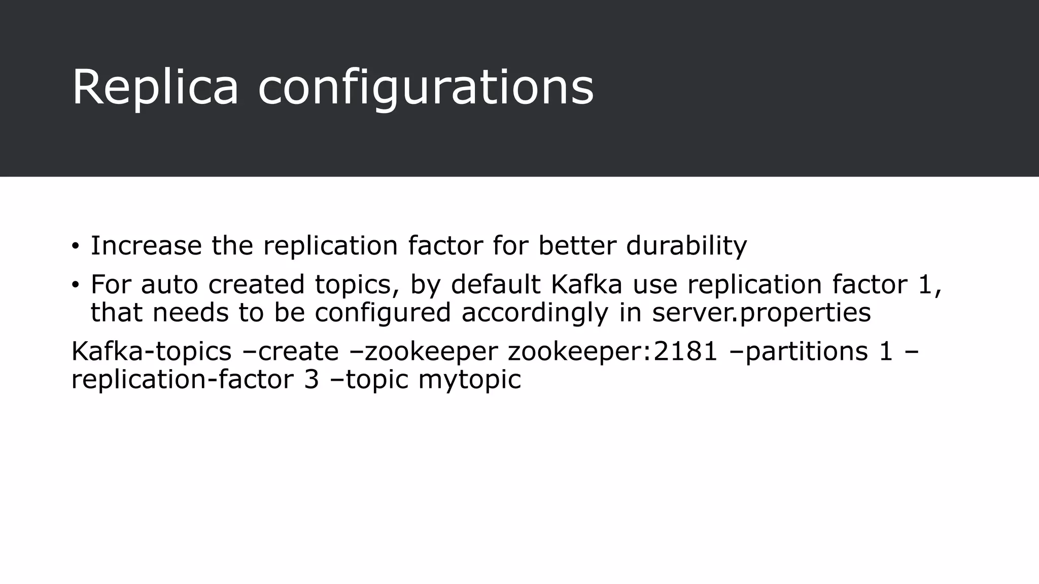 Replica configurations
• Increase the replication factor for better durability
• For auto created topics, by default Kafka use replication factor 1,
that needs to be configured accordingly in server.properties
Kafka-topics –create –zookeeper zookeeper:2181 –partitions 1 –
replication-factor 3 –topic mytopic
 