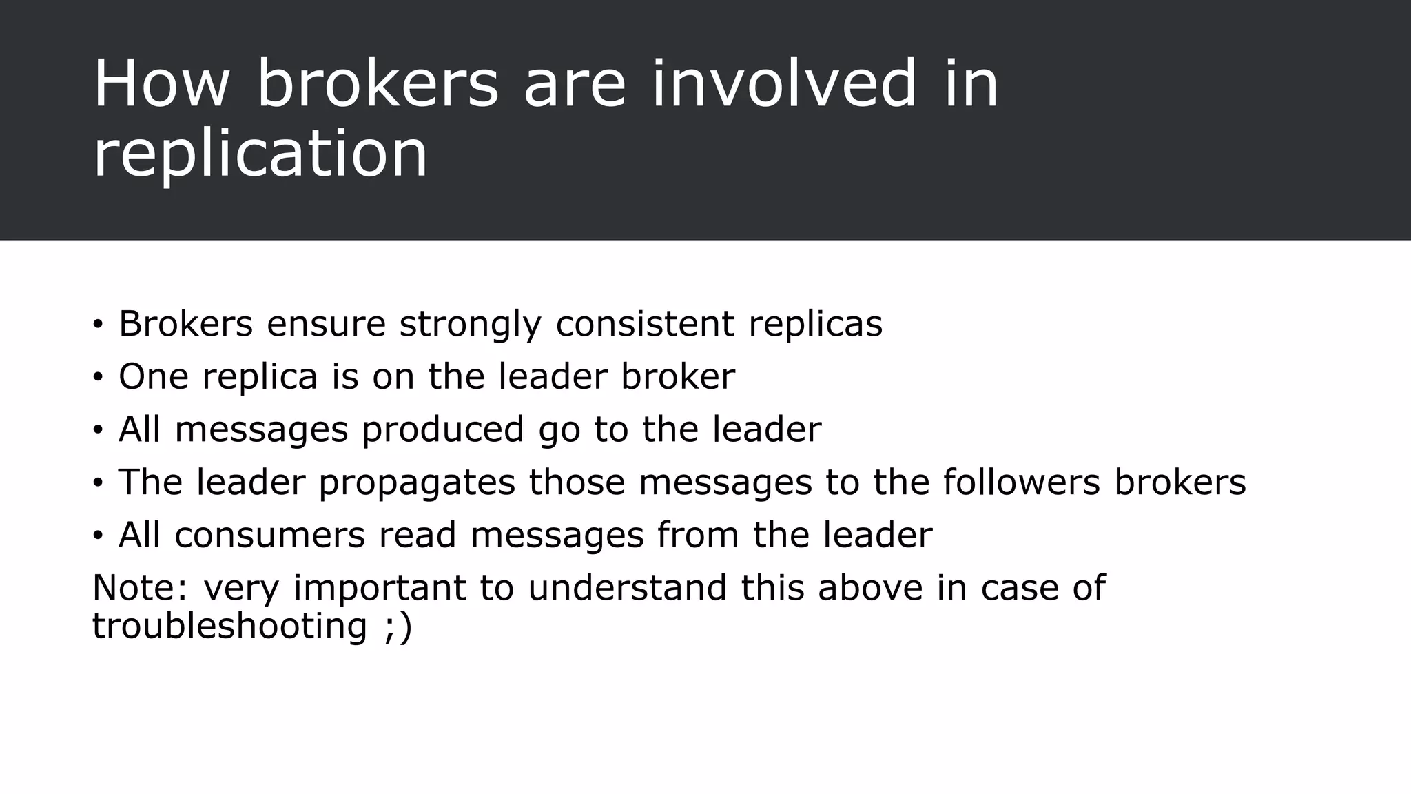 How brokers are involved in
replication
• Brokers ensure strongly consistent replicas
• One replica is on the leader broker
• All messages produced go to the leader
• The leader propagates those messages to the followers brokers
• All consumers read messages from the leader
Note: very important to understand this above in case of
troubleshooting ;)
 