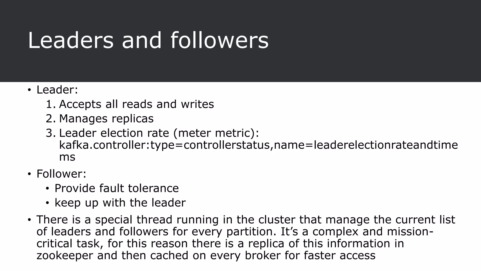 Leaders and followers
• Leader:
1. Accepts all reads and writes
2. Manages replicas
3. Leader election rate (meter metric):
kafka.controller:type=controllerstatus,name=leaderelectionrateandtime
ms
• Follower:
• Provide fault tolerance
• keep up with the leader
• There is a special thread running in the cluster that manage the current list
of leaders and followers for every partition. It’s a complex and mission-
critical task, for this reason there is a replica of this information in
zookeeper and then cached on every broker for faster access
 