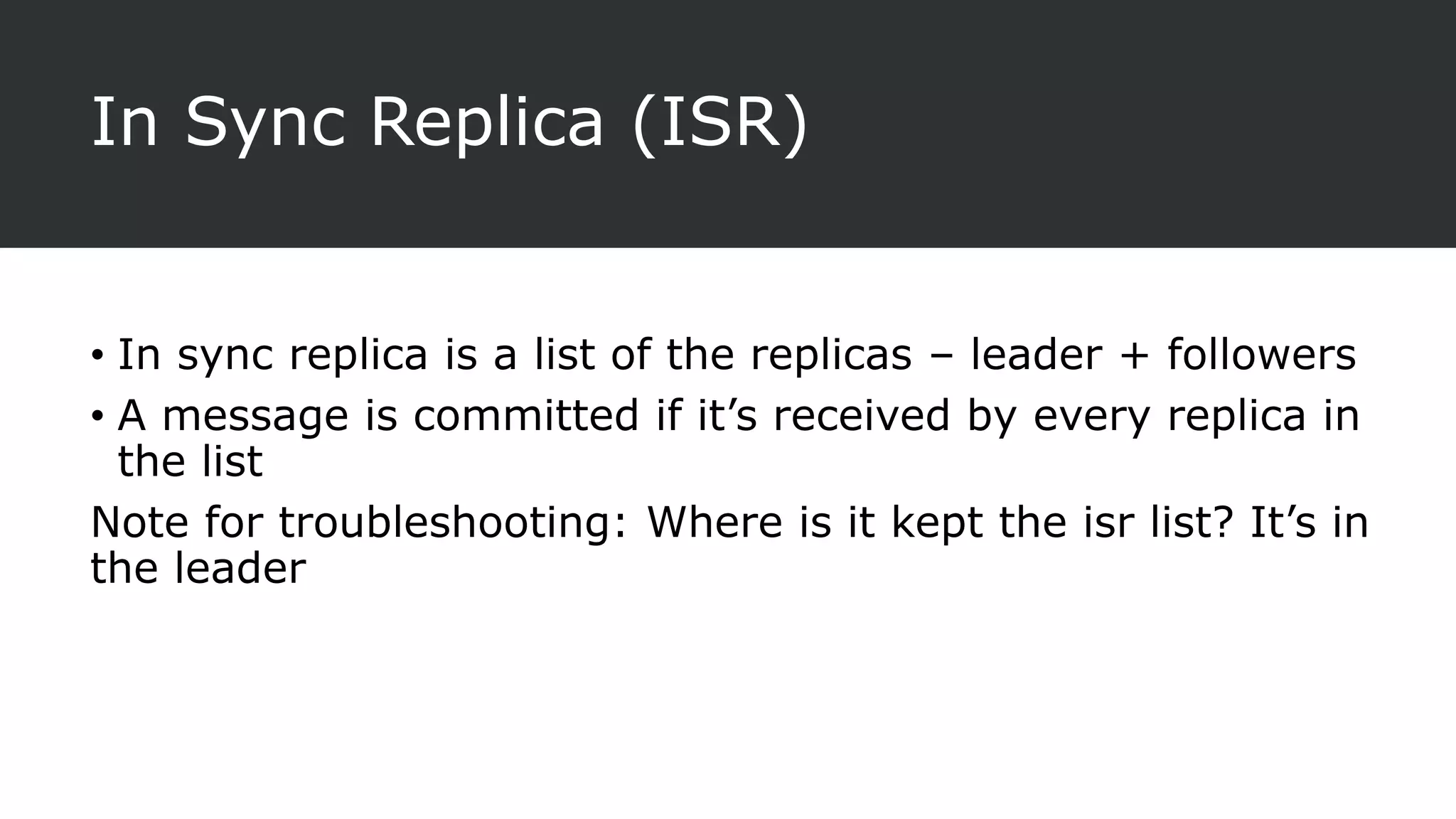 In Sync Replica (ISR)
• In sync replica is a list of the replicas – leader + followers
• A message is committed if it’s received by every replica in
the list
Note for troubleshooting: Where is it kept the isr list? It’s in
the leader
 