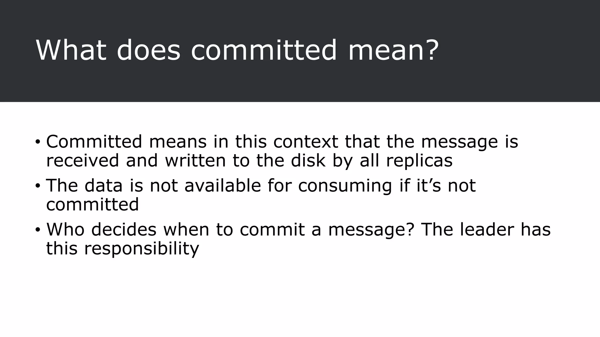 What does committed mean?
• Committed means in this context that the message is
received and written to the disk by all replicas
• The data is not available for consuming if it’s not
committed
• Who decides when to commit a message? The leader has
this responsibility
 