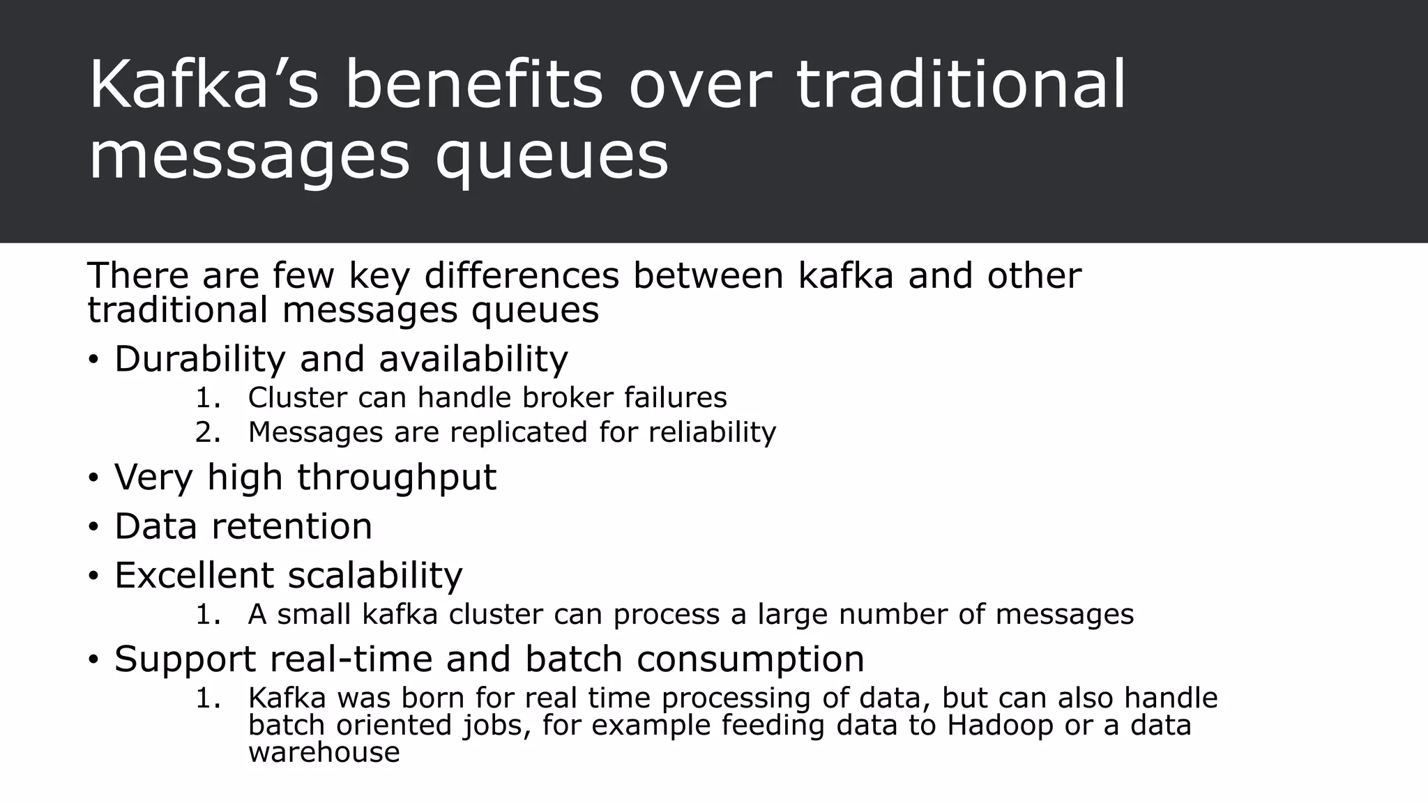 Kafka’s benefits over traditional
messages queues
There are few key differences between kafka and other
traditional messages queues
• Durability and availability
1. Cluster can handle broker failures
2. Messages are replicated for reliability
• Very high throughput
• Data retention
• Excellent scalability
1. A small kafka cluster can process a large number of messages
• Support real-time and batch consumption
1. Kafka was born for real time processing of data, but can also handle
batch oriented jobs, for example feeding data to Hadoop or a data
warehouse
 