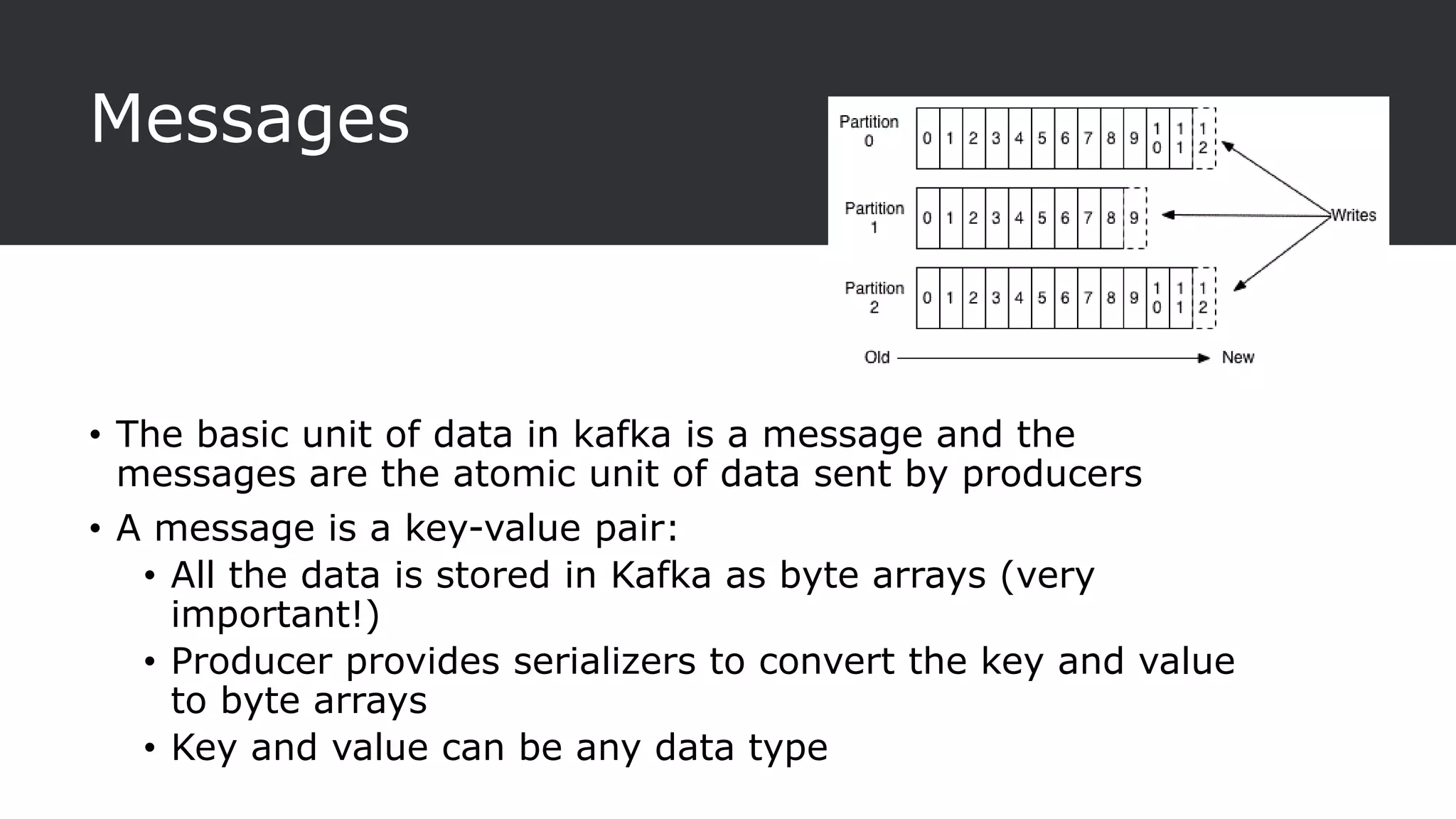 Messages
• The basic unit of data in kafka is a message and the
messages are the atomic unit of data sent by producers
• A message is a key-value pair:
• All the data is stored in Kafka as byte arrays (very
important!)
• Producer provides serializers to convert the key and value
to byte arrays
• Key and value can be any data type
 