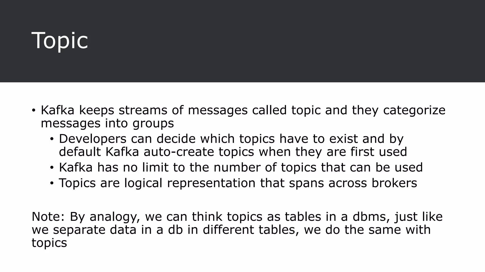 Topic
• Kafka keeps streams of messages called topic and they categorize
messages into groups
• Developers can decide which topics have to exist and by
default Kafka auto-create topics when they are first used
• Kafka has no limit to the number of topics that can be used
• Topics are logical representation that spans across brokers
Note: By analogy, we can think topics as tables in a dbms, just like
we separate data in a db in different tables, we do the same with
topics
 