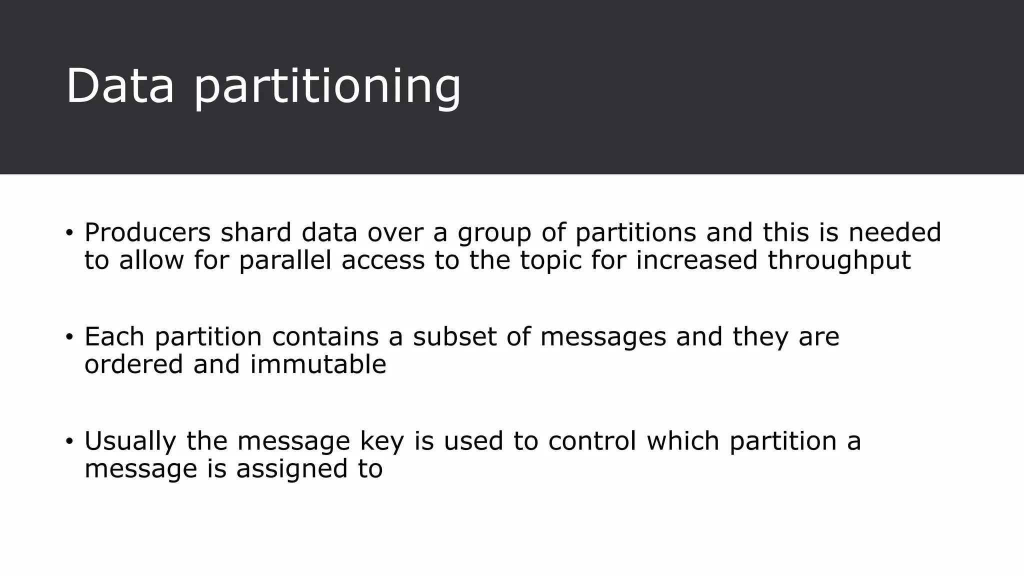 Data partitioning
• Producers shard data over a group of partitions and this is needed
to allow for parallel access to the topic for increased throughput
• Each partition contains a subset of messages and they are
ordered and immutable
• Usually the message key is used to control which partition a
message is assigned to
 