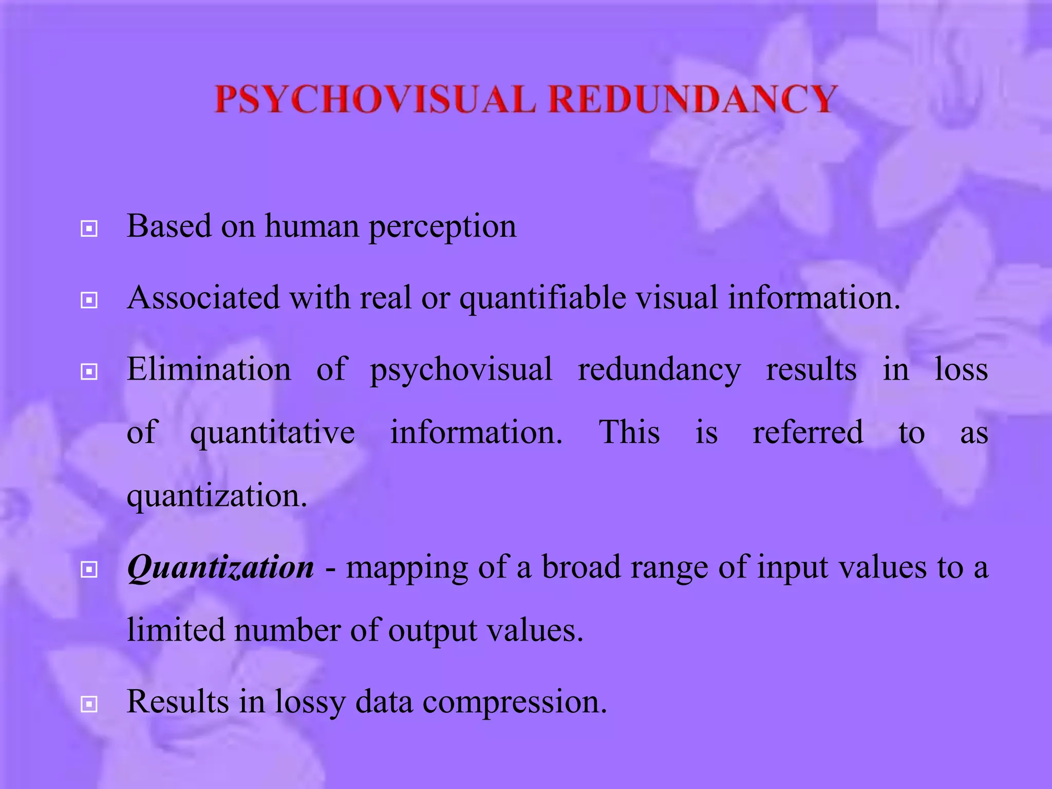  Based on human perception
 Associated with real or quantifiable visual information.
 Elimination of psychovisual redundancy results in loss
of quantitative information. This is referred to as
quantization.
 Quantization - mapping of a broad range of input values to a
limited number of output values.
 Results in lossy data compression.
 