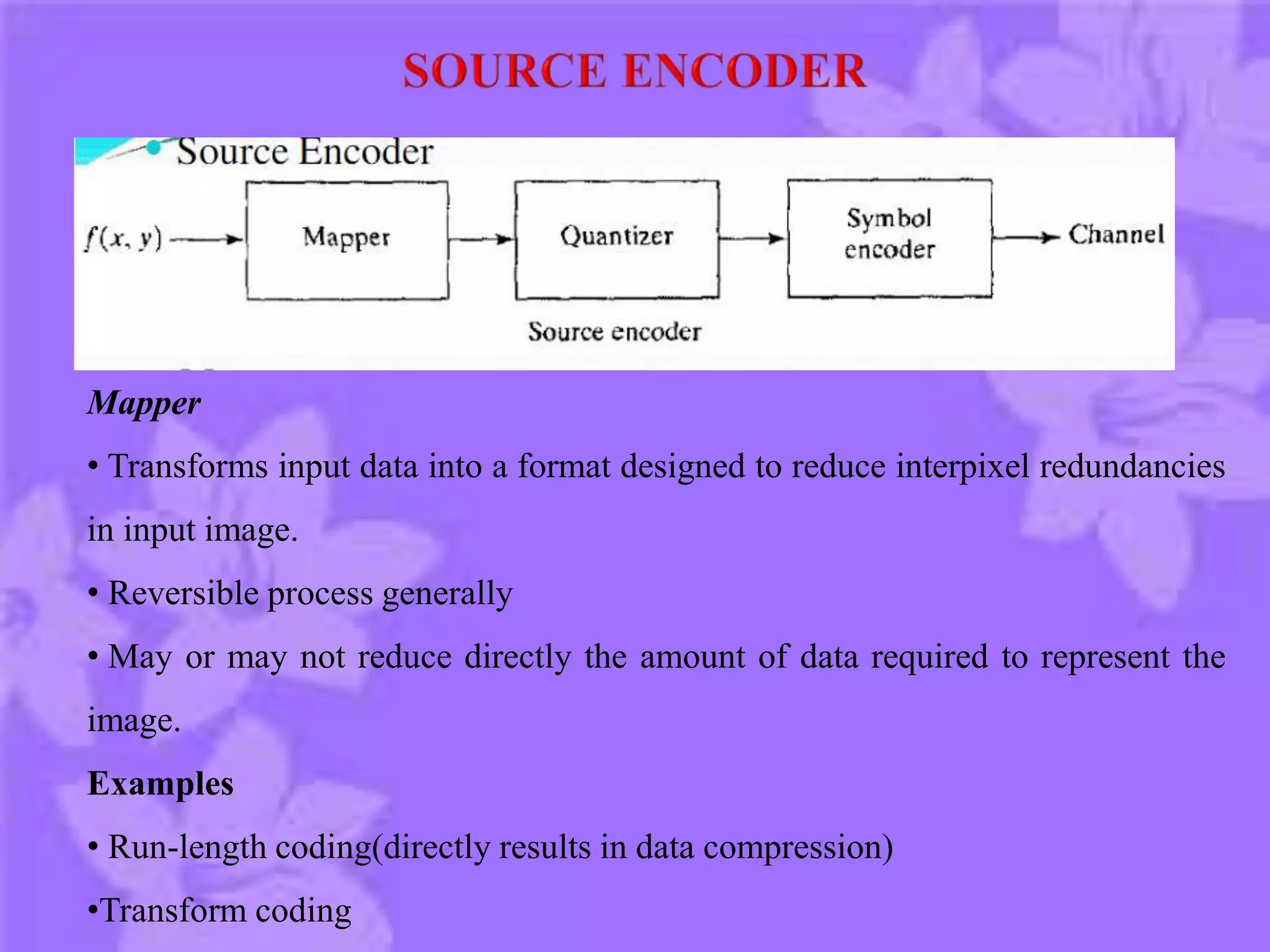 Mapper
• Transforms input data into a format designed to reduce interpixel redundancies
in input image.
• Reversible process generally
• May or may not reduce directly the amount of data required to represent the
image.
Examples
• Run-length coding(directly results in data compression)
•Transform coding
 