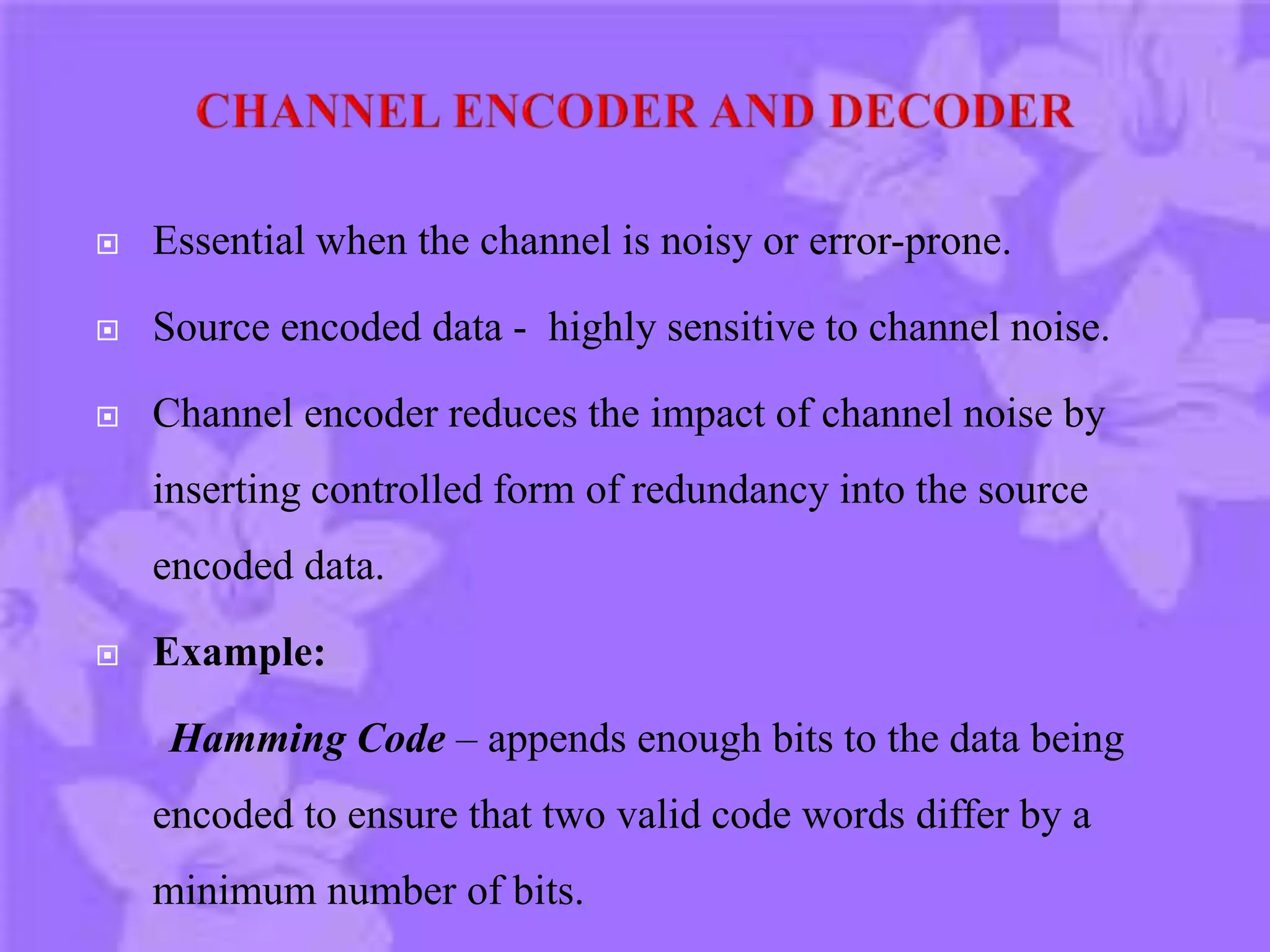  Essential when the channel is noisy or error-prone.
 Source encoded data - highly sensitive to channel noise.
 Channel encoder reduces the impact of channel noise by
inserting controlled form of redundancy into the source
encoded data.
 Example:
Hamming Code – appends enough bits to the data being
encoded to ensure that two valid code words differ by a
minimum number of bits.
 
