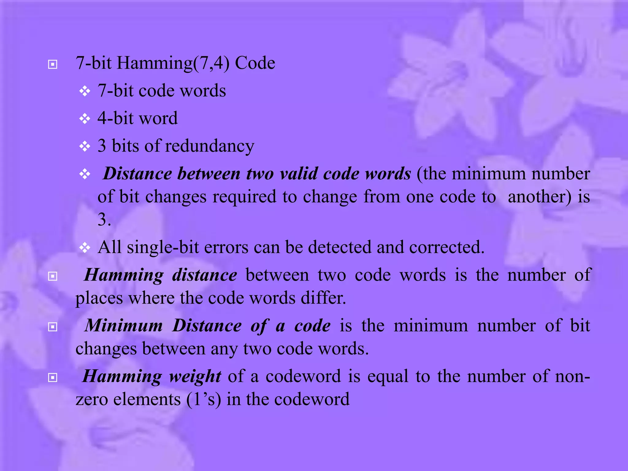  7-bit Hamming(7,4) Code
 7-bit code words
 4-bit word
 3 bits of redundancy
 Distance between two valid code words (the minimum number
of bit changes required to change from one code to another) is
3.
 All single-bit errors can be detected and corrected.
 Hamming distance between two code words is the number of
places where the code words differ.
 Minimum Distance of a code is the minimum number of bit
changes between any two code words.
 Hamming weight of a codeword is equal to the number of non-
zero elements (1’s) in the codeword
 