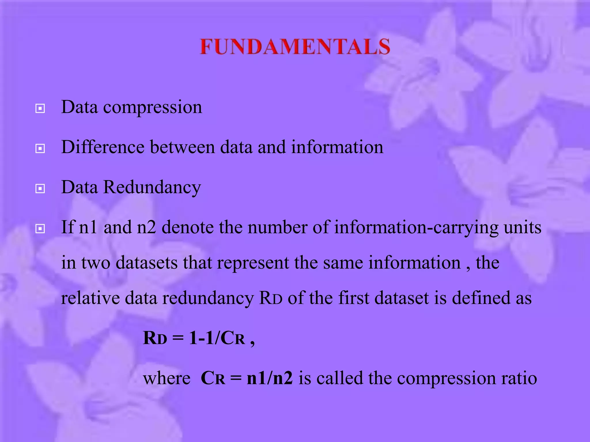  Data compression
 Difference between data and information
 Data Redundancy
 If n1 and n2 denote the number of information-carrying units
in two datasets that represent the same information , the
relative data redundancy RD of the first dataset is defined as
RD = 1-1/CR ,
where CR = n1/n2 is called the compression ratio
 
