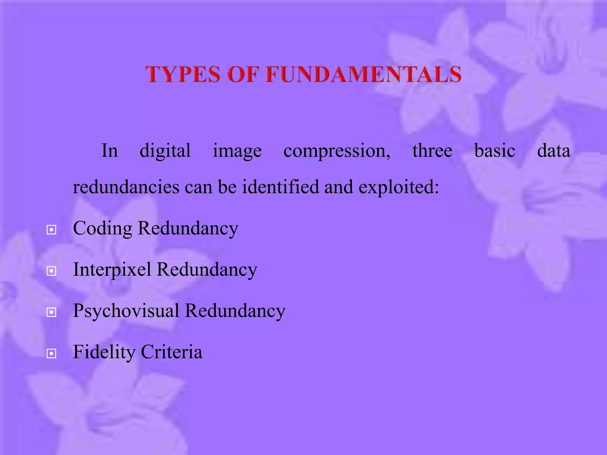In digital image compression, three basic data
redundancies can be identified and exploited:
 Coding Redundancy
 Interpixel Redundancy
 Psychovisual Redundancy
 Fidelity Criteria
 