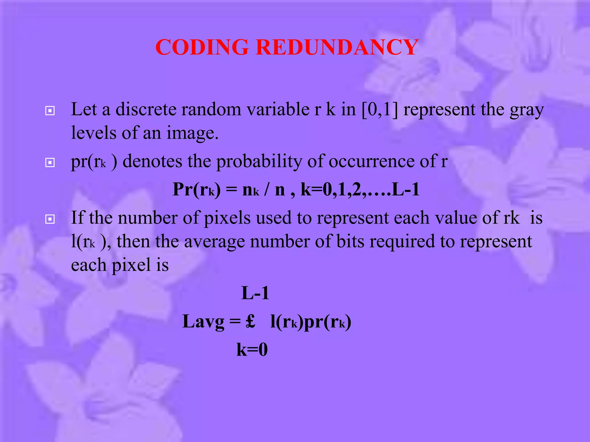  Let a discrete random variable r k in [0,1] represent the gray
levels of an image.
 pr(rk ) denotes the probability of occurrence of r
Pr(rk) = nk / n , k=0,1,2,….L-1
 If the number of pixels used to represent each value of rk is
l(rk ), then the average number of bits required to represent
each pixel is
L-1
Lavg = £ l(rk)pr(rk)
k=0
CODING REDUNDANCY
 