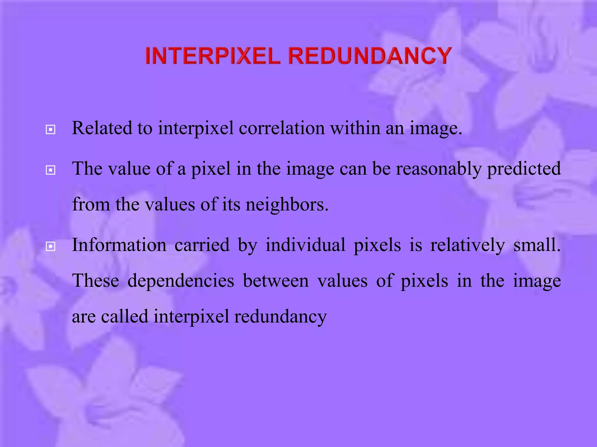  Related to interpixel correlation within an image.
 The value of a pixel in the image can be reasonably predicted
from the values of its neighbors.
 Information carried by individual pixels is relatively small.
These dependencies between values of pixels in the image
are called interpixel redundancy
 