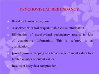  Based on human perception
 Associated with real or quantifiable visual information.
 Elimination of psychovisual redundancy results in loss
of quantitative information. This is referred to as
quantization.
 Quantization - mapping of a broad range of input values to a
limited number of output values.
 Results in lossy data compression.
 