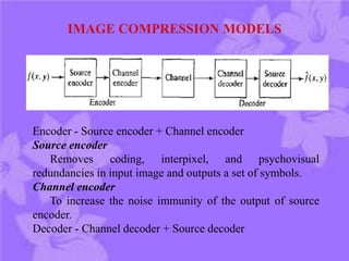 Encoder - Source encoder + Channel encoder
Source encoder
Removes coding, interpixel, and psychovisual
redundancies in input image and outputs a set of symbols.
Channel encoder
To increase the noise immunity of the output of source
encoder.
Decoder - Channel decoder + Source decoder
 