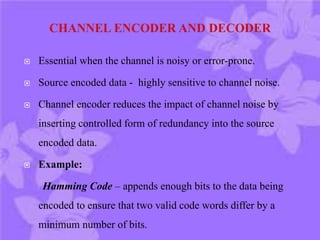  Essential when the channel is noisy or error-prone.
 Source encoded data - highly sensitive to channel noise.
 Channel encoder reduces the impact of channel noise by
inserting controlled form of redundancy into the source
encoded data.
 Example:
Hamming Code – appends enough bits to the data being
encoded to ensure that two valid code words differ by a
minimum number of bits.
 