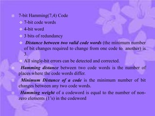  7-bit Hamming(7,4) Code
 7-bit code words
 4-bit word
 3 bits of redundancy
 Distance between two valid code words (the minimum number
of bit changes required to change from one code to another) is
3.
 All single-bit errors can be detected and corrected.
 Hamming distance between two code words is the number of
places where the code words differ.
 Minimum Distance of a code is the minimum number of bit
changes between any two code words.
 Hamming weight of a codeword is equal to the number of non-
zero elements (1’s) in the codeword
 