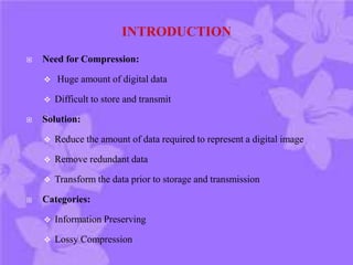  Need for Compression:
 Huge amount of digital data
 Difficult to store and transmit
 Solution:
 Reduce the amount of data required to represent a digital image
 Remove redundant data
 Transform the data prior to storage and transmission
 Categories:
 Information Preserving
 Lossy Compression
 