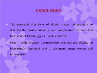  The principal objectives of digital image compression to
describe the most commonly used compression methods that
form core of technology as it exits currently.
 Gray – scale imagery , compression methods are playing an
increasingly important role in document image storage and
transmission.
 