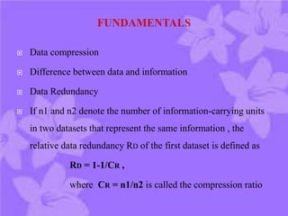  Data compression
 Difference between data and information
 Data Redundancy
 If n1 and n2 denote the number of information-carrying units
in two datasets that represent the same information , the
relative data redundancy RD of the first dataset is defined as
RD = 1-1/CR ,
where CR = n1/n2 is called the compression ratio
 