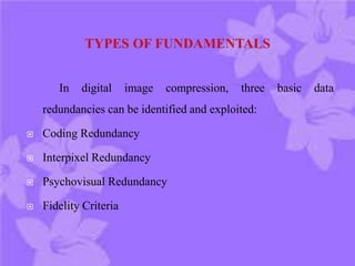 In digital image compression, three basic data
redundancies can be identified and exploited:
 Coding Redundancy
 Interpixel Redundancy
 Psychovisual Redundancy
 Fidelity Criteria
 