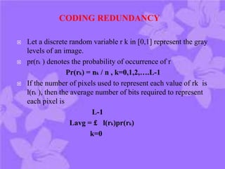  Let a discrete random variable r k in [0,1] represent the gray
levels of an image.
 pr(rk ) denotes the probability of occurrence of r
Pr(rk) = nk / n , k=0,1,2,….L-1
 If the number of pixels used to represent each value of rk is
l(rk ), then the average number of bits required to represent
each pixel is
L-1
Lavg = £ l(rk)pr(rk)
k=0
CODING REDUNDANCY
 