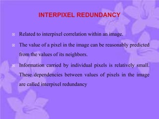 Related to interpixel correlation within an image.
 The value of a pixel in the image can be reasonably predicted
from the values of its neighbors.
 Information carried by individual pixels is relatively small.
These dependencies between values of pixels in the image
are called interpixel redundancy
 