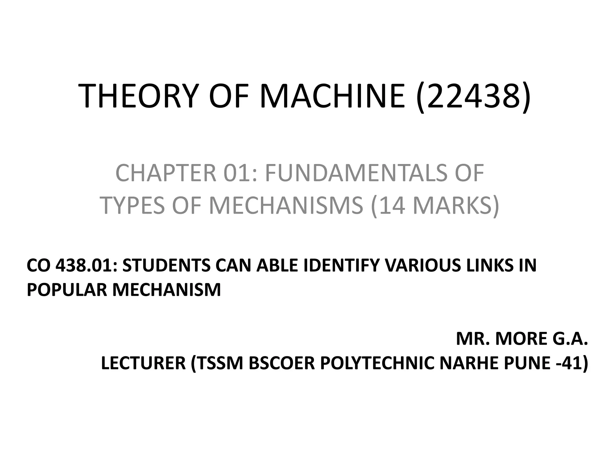 THEORY OF MACHINE (22438)
CHAPTER 01: FUNDAMENTALS OF
TYPES OF MECHANISMS (14 MARKS)
CO 438.01: STUDENTS CAN ABLE IDENTIFY VARIOUS LINKS IN
POPULAR MECHANISM
MR. MORE G.A.
LECTURER (TSSM BSCOER POLYTECHNIC NARHE PUNE -41)
 