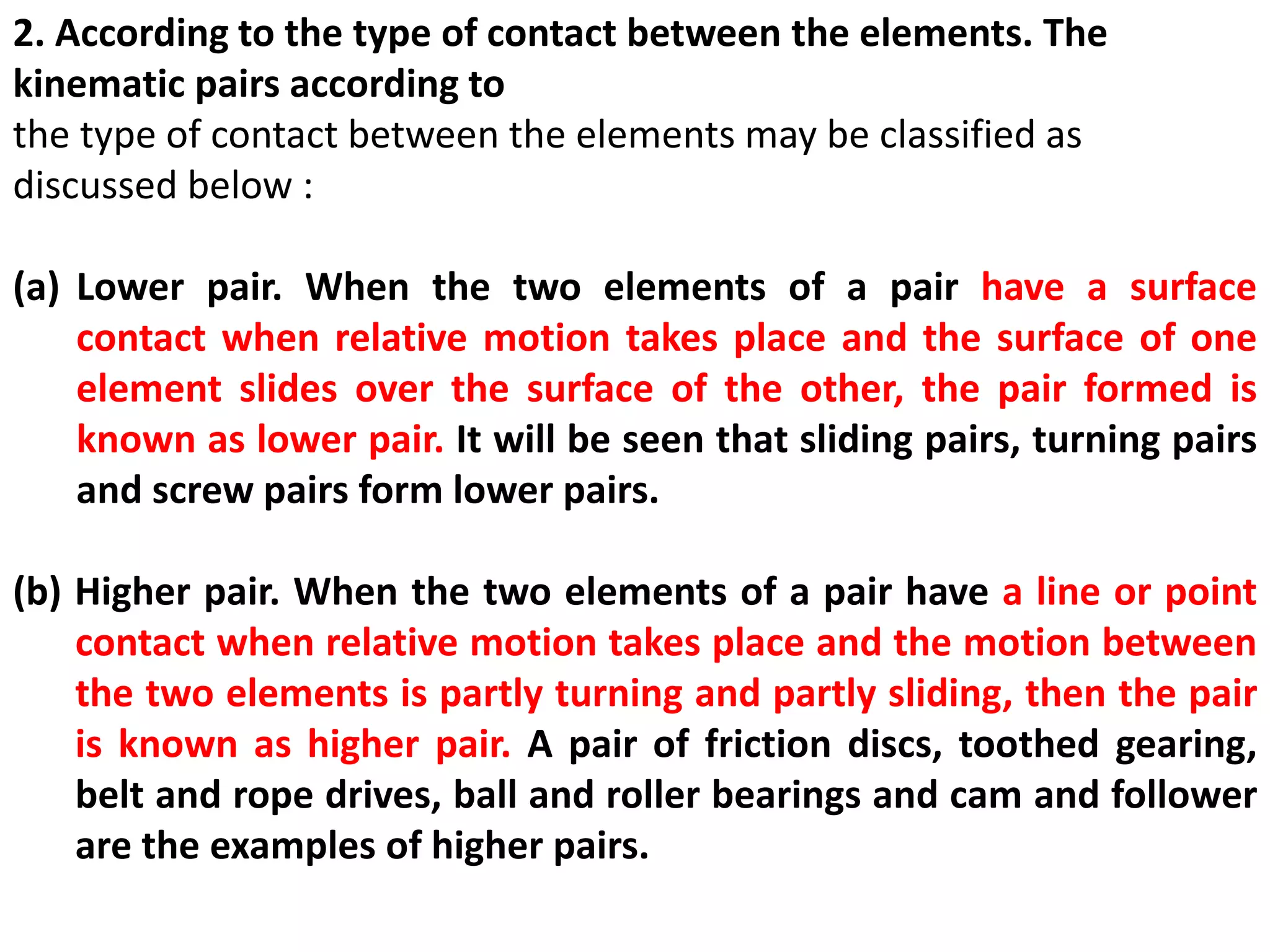 2. According to the type of contact between the elements. The
kinematic pairs according to
the type of contact between the elements may be classified as
discussed below :
(a) Lower pair. When the two elements of a pair have a surface
contact when relative motion takes place and the surface of one
element slides over the surface of the other, the pair formed is
known as lower pair. It will be seen that sliding pairs, turning pairs
and screw pairs form lower pairs.
(b) Higher pair. When the two elements of a pair have a line or point
contact when relative motion takes place and the motion between
the two elements is partly turning and partly sliding, then the pair
is known as higher pair. A pair of friction discs, toothed gearing,
belt and rope drives, ball and roller bearings and cam and follower
are the examples of higher pairs.
 