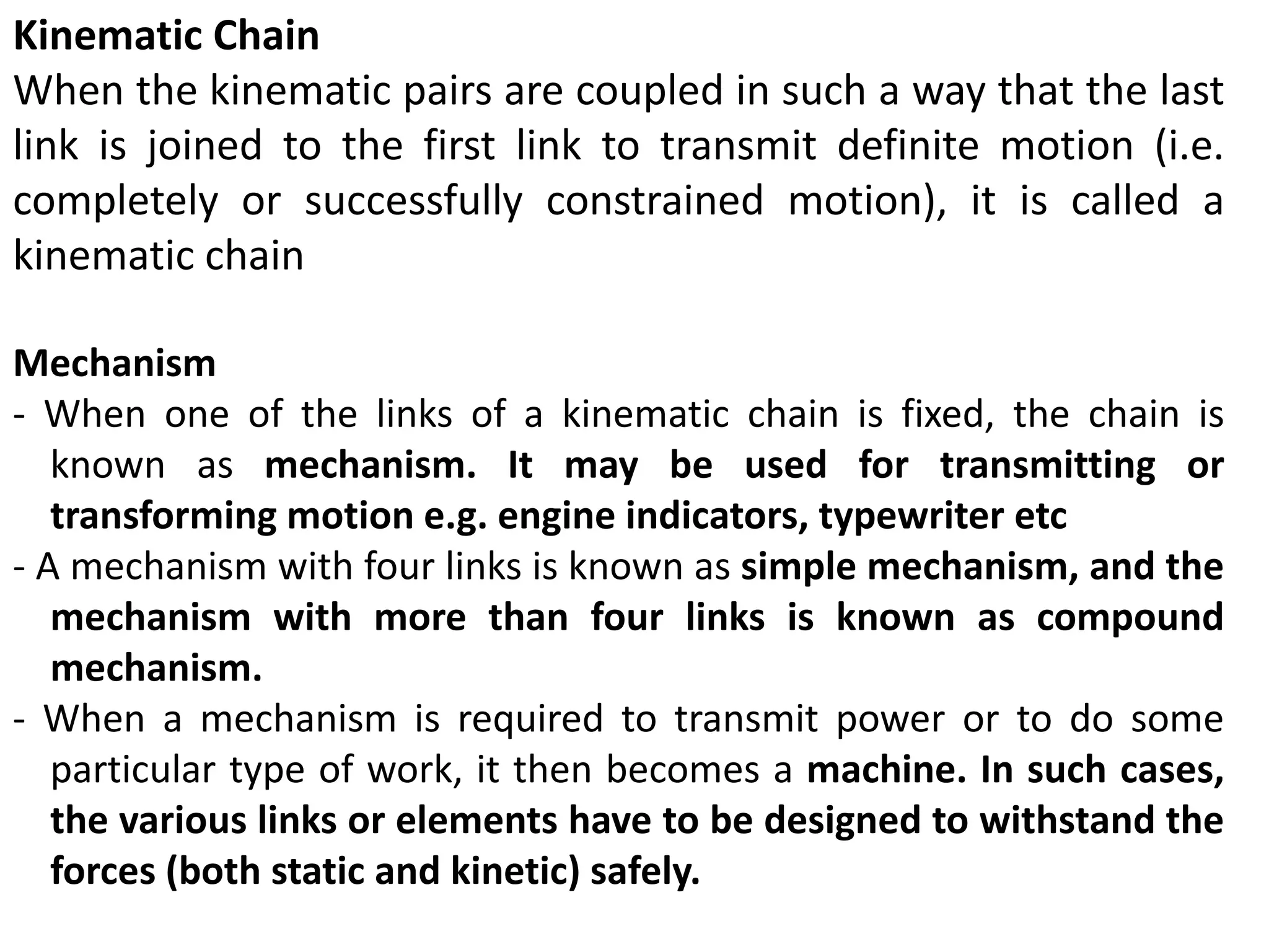 Kinematic Chain
When the kinematic pairs are coupled in such a way that the last
link is joined to the first link to transmit definite motion (i.e.
completely or successfully constrained motion), it is called a
kinematic chain
Mechanism
- When one of the links of a kinematic chain is fixed, the chain is
known as mechanism. It may be used for transmitting or
transforming motion e.g. engine indicators, typewriter etc
- A mechanism with four links is known as simple mechanism, and the
mechanism with more than four links is known as compound
mechanism.
- When a mechanism is required to transmit power or to do some
particular type of work, it then becomes a machine. In such cases,
the various links or elements have to be designed to withstand the
forces (both static and kinetic) safely.
 