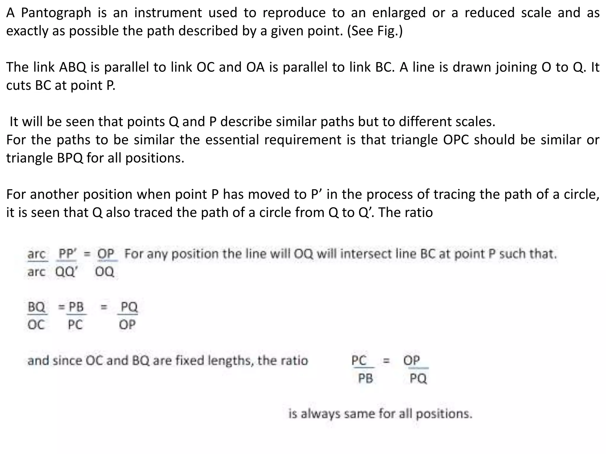 A Pantograph is an instrument used to reproduce to an enlarged or a reduced scale and as
exactly as possible the path described by a given point. (See Fig.)
The link ABQ is parallel to link OC and OA is parallel to link BC. A line is drawn joining O to Q. It
cuts BC at point P.
It will be seen that points Q and P describe similar paths but to different scales.
For the paths to be similar the essential requirement is that triangle OPC should be similar or
triangle BPQ for all positions.
For another position when point P has moved to P’ in the process of tracing the path of a circle,
it is seen that Q also traced the path of a circle from Q to Q’. The ratio
 